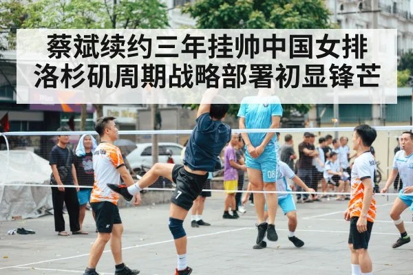 蔡斌续约三年挂帅中国女排 洛杉矶周期战略部署初显锋芒