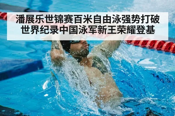 潘展乐世锦赛百米自由泳强势打破世界纪录中国泳军新王荣耀登基